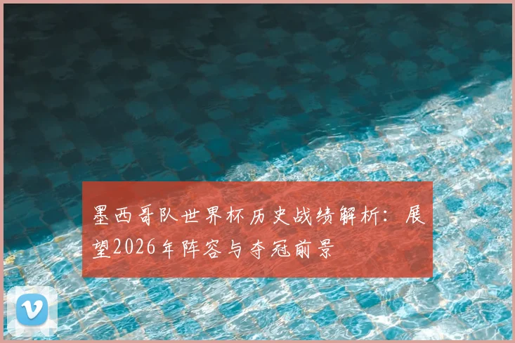 墨西哥队世界杯历史战绩解析:展望2026年阵容与夺冠前景