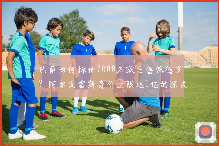 巴萨为何标价7000万欧出售佩德罗？阿尔瓦雷斯身价上限达1亿的深度解析