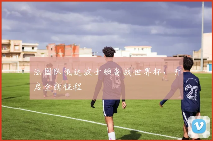 法国队抵达波士顿备战世界杯，开启全新征程
