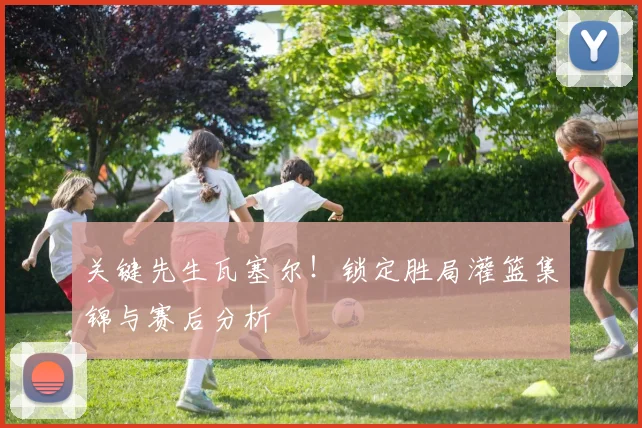 关键先生瓦塞尔！锁定胜局灌篮集锦与赛后分析