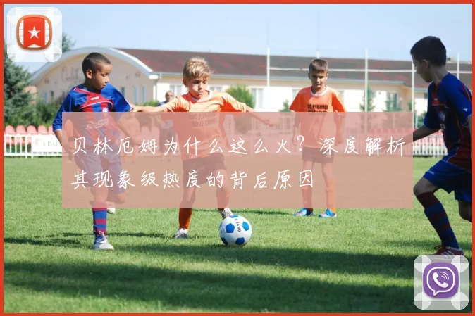 贝林厄姆为什么这么火?深度解析其现象级热度的背后原因