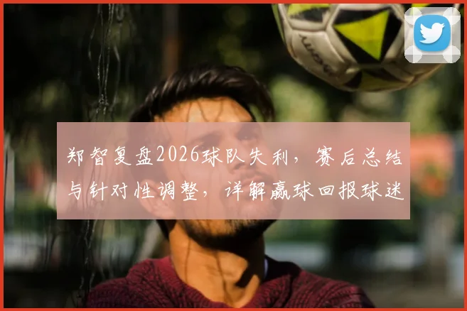 郑智复盘2026球队失利,赛后总结与针对性调整,详解赢球回报球迷的关键步骤