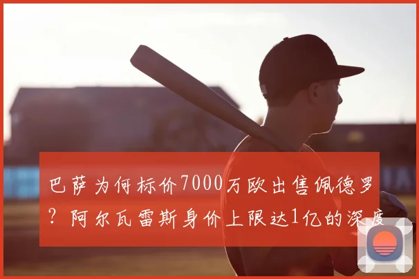 巴萨为何标价7000万欧出售佩德罗？阿尔瓦雷斯身价上限达1亿的深度解析