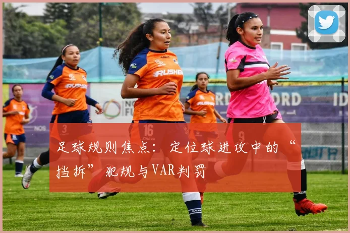 足球规则焦点：定位球进攻中的“挡拆”犯规与VAR判罚
