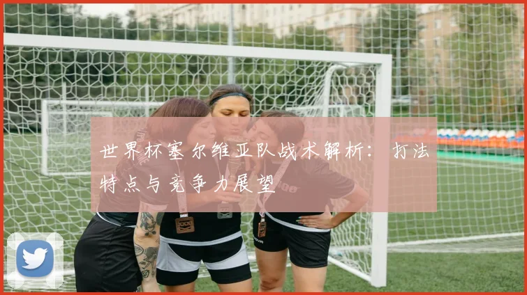 世界杯塞尔维亚队战术解析:打法特点与竞争力展望