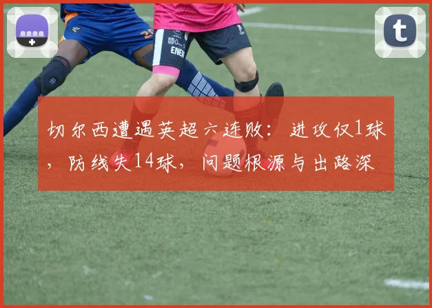 切尔西遭遇英超六连败:进攻仅1球,防线失14球,问题根源与出路深度解析