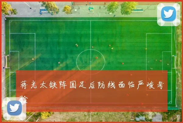 蒋光太缺阵国足后防线面临严峻考验
