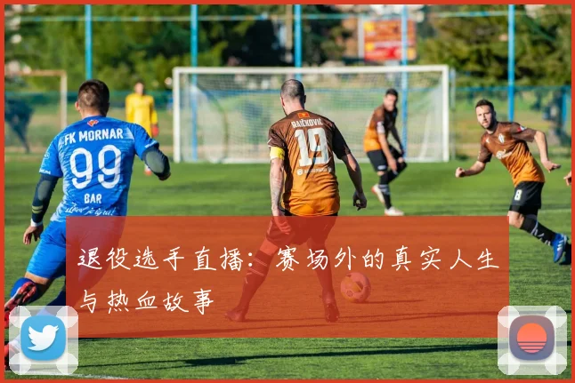 退役选手直播：赛场外的真实人生与热血故事