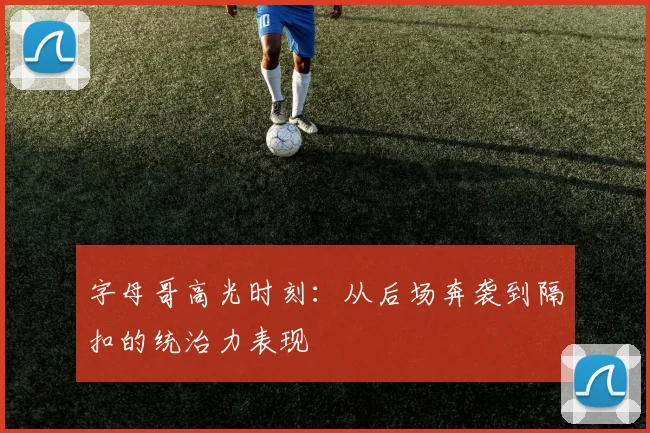 字母哥高光时刻:从后场奔袭到隔扣的统治力表现