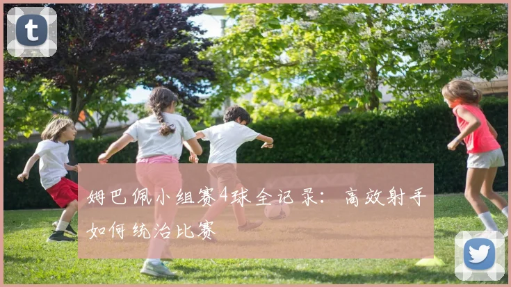 姆巴佩小组赛4球全记录:高效射手如何统治比赛