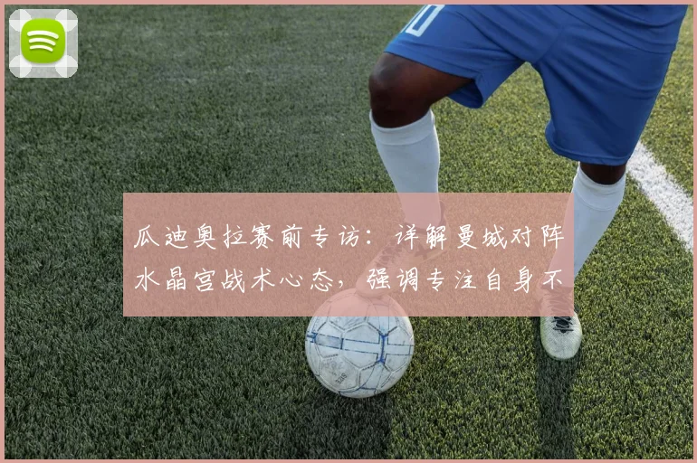 瓜迪奥拉赛前专访:详解曼城对阵水晶宫战术心态,强调专注自身不被他队分心