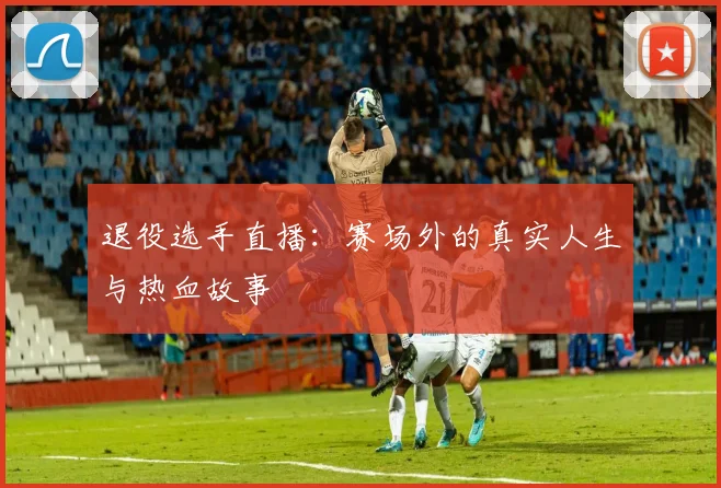 退役选手直播：赛场外的真实人生与热血故事