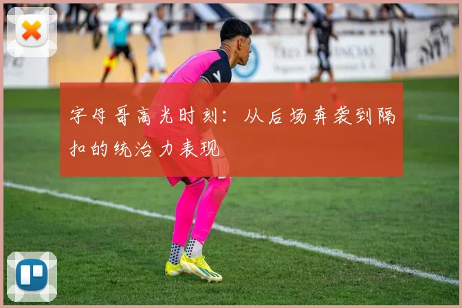 字母哥高光时刻:从后场奔袭到隔扣的统治力表现