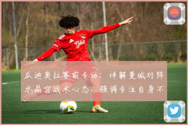 瓜迪奥拉赛前专访:详解曼城对阵水晶宫战术心态,强调专注自身不被他队分心