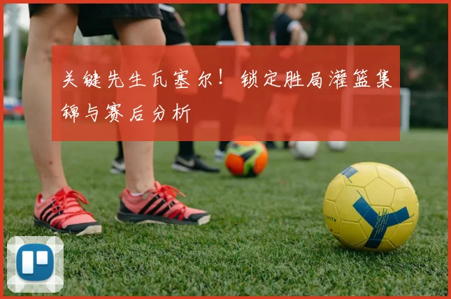 关键先生瓦塞尔！锁定胜局灌篮集锦与赛后分析