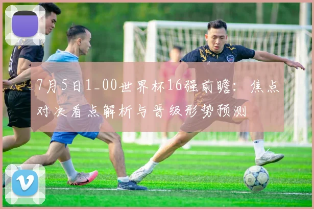 7月5日1_00世界杯16强前瞻:焦点对决看点解析与晋级形势预测